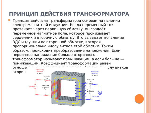 Принцип действия трансформатора   Принцип действия трансформатора основан на явлении электромагнитной индукции. Когда переменный ток протекает через первичную обмотку, он создаёт переменное магнитное поле, которое пронизывает сердечник и вторичную обмотку. Это вызывает появление ЭДС индукции во вторичной обмотке, которая пропорциональна числу витков этой обмотки. Таким образом, происходит преобразование напряжения. Если первичное напряжение больше вторичного , трансформатор называют повышающим, а если больше — понижающим. Коэффициент трансформации равен отношению числа витков первичной обмотки к числу витков вторичной обмотки : 