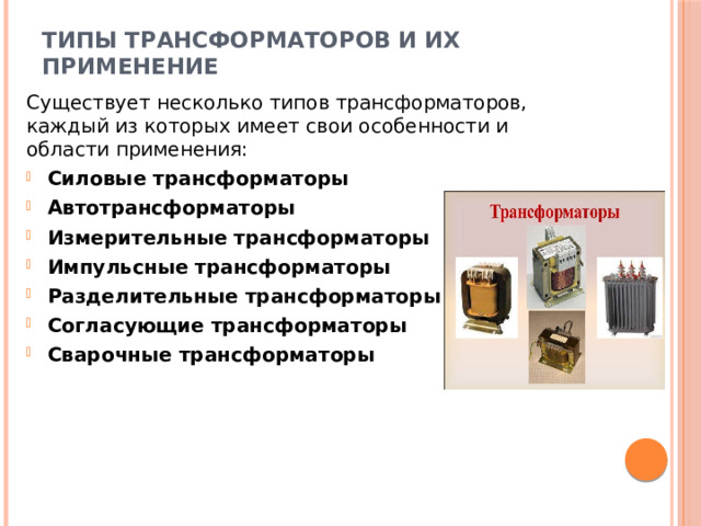 Типы трансформаторов и их применение   Существует несколько типов трансформаторов, каждый из которых имеет свои особенности и области применения: Силовые трансформаторы  Автотрансформаторы  Измерительные трансформаторы Импульсные трансформаторы  Разделительные трансформаторы  Согласующие трансформаторы  Сварочные трансформаторы  