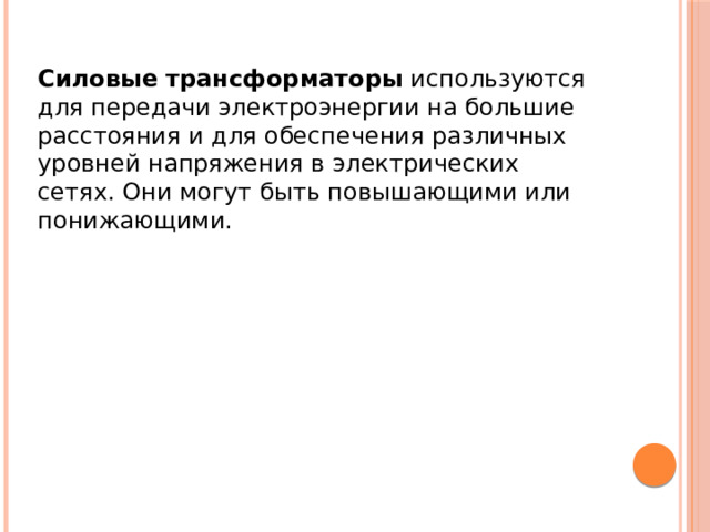 Силовые трансформаторы используются для передачи электроэнергии на большие расстояния и для обеспечения различных уровней напряжения в электрических сетях. Они могут быть повышающими или понижающими. 