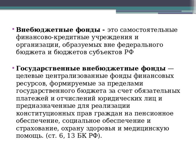 Внебюджетные фонды - это самостоятельные финансово-кредитные учреждения и организации, образуемых вне федерального бюджета и бюджетов субъектов РФ Государственные внебюджетные фонды  — целевые централизованные фонды финансовых ресурсов, формируемые за пределами государственного бюджета за счет обязательных платежей и отчислений юридических лиц и предназначенные для реализации конституционных прав граждан на пенсионное обеспечение, социальное обеспечение и страхование, охрану здоровья и медицинскую помощь. (ст. 6, 13 БК РФ).  