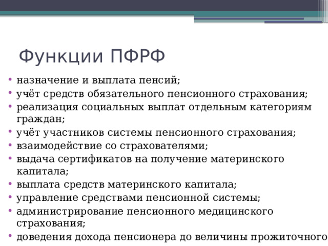 Функции ПФРФ назначение и выплата пенсий; учёт средств обязательного пенсионного страхования; реализация социальных выплат отдельным категориям граждан; учёт участников системы пенсионного страхования; взаимодействие со страхователями; выдача сертификатов на получение материнского капитала; выплата средств материнского капитала; управление средствами пенсионной системы; администрирование пенсионного медицинского страхования; доведения дохода пенсионера до величины прожиточного минимума. 