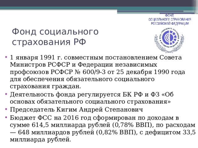 Фонд социального страхования РФ 1 января 1991 г. совместным постановлением Совета Министров РСФСР и Федерации независимых профсоюзов РСФСР № 600/9-3 от 25 декабря 1990 года для обеспечения обязательного социального страхования граждан. Деятельность фонда регулируется БК РФ и ФЗ «Об основах обязательного социального страхования» Председатель Кигим Андрей Степанович Бюджет ФСС на 2016 год сформирован по доходам в сумме 614,5 миллиарда рублей (0,78% ВВП), по расходам — 648 миллиардов рублей (0,82% ВВП), с дефицитом 33,5 миллиарда рублей. 