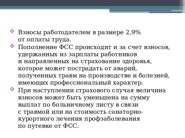 Взносы работодателем в размере 2,9% от оплаты труда. Пополнение ФСС происходит и за счет взносов, удержанных из зарплаты работников и направленных на страхование здоровья, которое может пострадать от аварий, полученных травм на производстве и болезней, имеющих профессиональный характер. При наступлении страхового случая величина взносов может быть уменьшена на сумму выплат по больничному листу в связи с травмой или на стоимость санаторно-курортного лечения профзаболевания по путевке от ФСС. 