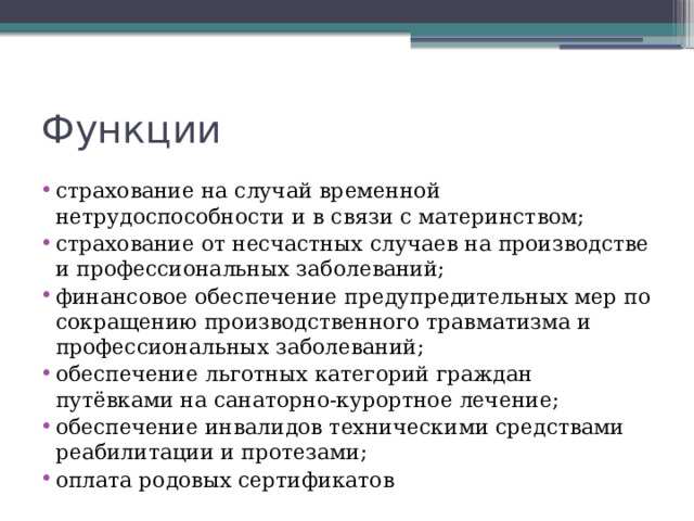 Функции страхование на случай временной нетрудоспособности и в связи с материнством; страхование от несчастных случаев на производстве и профессиональных заболеваний; финансовое обеспечение предупредительных мер по сокращению производственного травматизма и профессиональных заболеваний; обеспечение льготных категорий граждан путёвками на санаторно-курортное лечение; обеспечение инвалидов техническими средствами реабилитации и протезами; оплата родовых сертификатов 