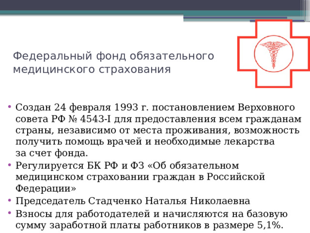 Федеральный фонд обязательного медицинского страхования Создан 24 февраля 1993 г. постановлением Верховного совета РФ № 4543-I для предоставления всем гражданам страны, независимо от места проживания, возможность получить помощь врачей и необходимые лекарства за счет фонда. Регулируется БК РФ и ФЗ «Об обязательном медицинском страховании граждан в Российской Федерации» Председатель Стадченко Наталья Николаевна Взносы для работодателей и начисляются на базовую сумму заработной платы работников в размере 5,1%. 