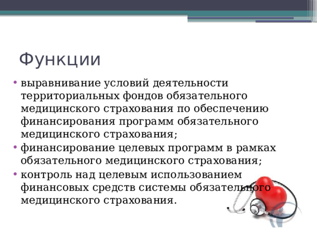 Функции выравнивание условий деятельности территориальных фондов обязательного медицинского страхования по обеспечению финансирования программ обязательного медицинского страхования; финансирование целевых программ в рамках обязательного медицинского страхования; контроль над целевым использованием финансовых средств системы обязательного медицинского страхования. 