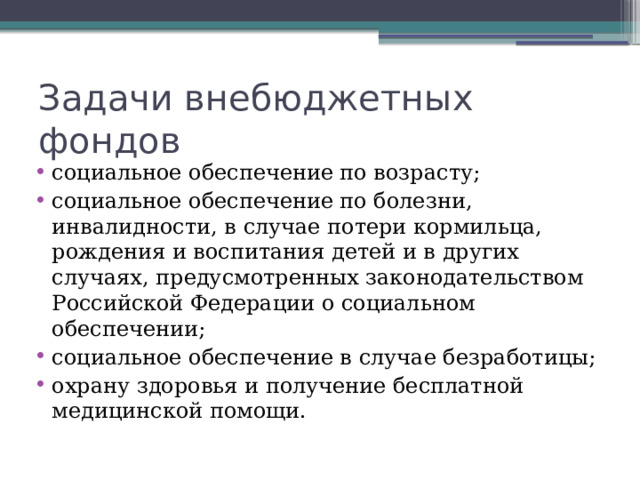 Задачи внебюджетных фондов социальное обеспечение по возрасту; социальное обеспечение по болезни, инвалидности, в случае потери кормильца, рождения и воспитания детей и в других случаях, предусмотренных законодательством Российской Федерации о социальном обеспечении; социальное обеспечение в случае безработицы; охрану здоровья и получение бесплатной медицинской помощи. 
