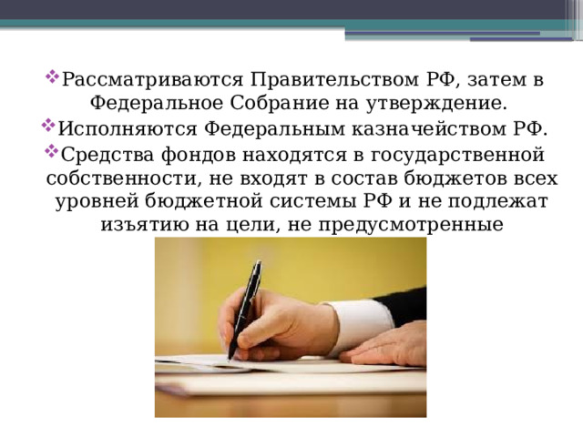 Рассматриваются Правительством РФ, затем в Федеральное Собрание на утверждение. Исполняются Федеральным казначейством РФ. Средства фондов находятся в государственной собственности, не входят в состав бюджетов всех уровней бюджетной системы РФ и не подлежат изъятию на цели, не предусмотренные законодательством. 