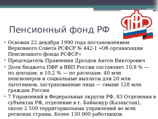 Пенсионный фонд РФ Основан 22 декабря 1990 года постановлением Верховного Совета РСФСР № 442-1 «Об организации Пенсионного фонда РСФСР» Председатель Правления Дроздов Антон Викторович Доля бюджета ПФР в ВВП России составляет 10,8 % — по доходам, и 10,2 % — по расходам. 40 млн пенсионеров и социальные выплаты для 20 млн льготников, застрахованные лица — свыше 128 млн граждан России 7 Управлений в Федеральных округах РФ, 83 Отделения в субъектах РФ, отделение в г. Байконур (Казахстан), около 2 500 территориальных управлений во всех регионах страны. Более 130 000 работников. 
