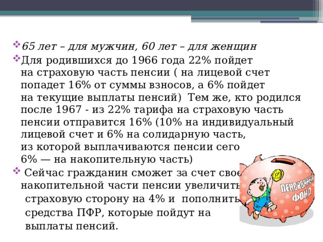 65 лет – для мужчин, 60 лет – для женщин Для родившихся до 1966 года 22% пойдет на страховую часть пенсии ( на лицевой счет попадет 16% от суммы взносов, а 6% пойдет на текущие выплаты пенсий) Тем же, кто родился после 1967 - из 22% тарифа на страховую часть пенсии отправится 16% (10% на индивидуальный лицевой счет и 6% на солидарную часть, из которой выплачиваются пенсии сегодня, а еще 6% — на накопительную часть)  Сейчас гражданин сможет за счет своей накопительной части пенсии увеличить ее   страховую сторону на 4% и пополнить  средства ПФР, которые пойдут на  выплаты пенсий. 