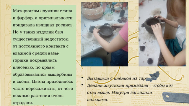 Материалом служили глина и фарфор, а оригинальности придавала изящная роспись. Но у таких изделий был существенный недостаток: от постоянного контакта с влажной средой вазы-горшки покрывались плесенью, по краям образовывались выщербины и сколы. Цветы приходилось часто пересаживать, от чего нежные растения очень страдали. Вытащили с плёнкой из тарелки. Делали жгутикии примазали , чтобы кот стал выше. Изнутри загладили пальцами. 