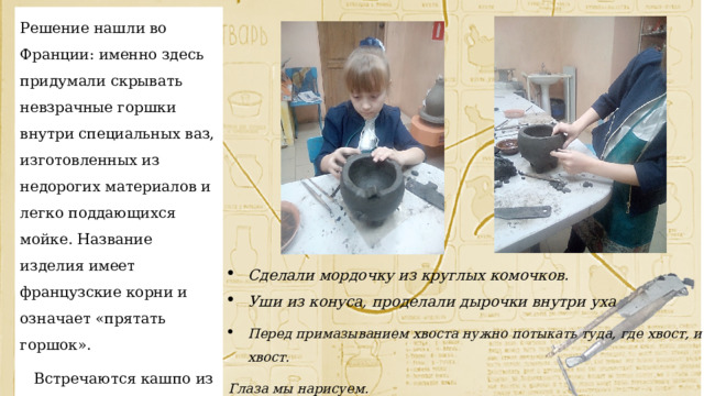 Решение нашли во Франции: именно здесь придумали скрывать невзрачные горшки внутри специальных ваз, изготовленных из недорогих материалов и легко поддающихся мойке. Название изделия имеет французские корни и означает «прятать горшок».  Встречаются кашпо из пластика, плетёные, керамические и т.д. Сделали мордочку из круглых комочков. Уши из конуса, проделали дырочки внутри уха Перед примазыванием хвоста нужно потыкать туда, где хвост, и сам хвост. Глаза мы нарисуем. 