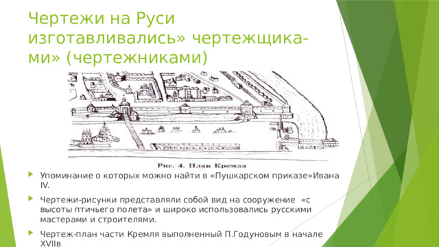 Чертежи на Руси изготавливались» чертежщика-ми» (чертежниками) Упоминание о которых можно найти в «Пушкарском приказе»Ивана IV. Чертежи-рисунки представляли собой вид на сооружение «с высоты птичьего полета» и широко использовались русскими мастерами и строителями. Чертеж-план части Кремля выполненный П.Годуновым в начале XVIIв 