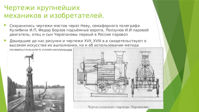 Чертежи крупнейших механиков и изобретателей. Сохранились чертежи мостов через Неву, семафорного телеграфа Кулибина И.П, Федор Борзов подъёмные ворота, Ползунов И.И паровой двигатель, отец и сын Черепановы первый в России паровоз Дошедшие до нас рисунки и чертежи XVII_XVIII в.в свидетельствуют о высоком искусстве их выполнения, но и об использовании метода прямоугольного проецирования 