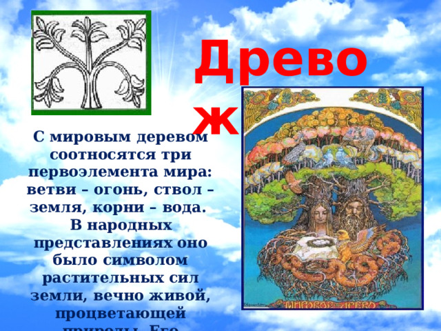 Древо жизни   С мировым деревом соотносятся три первоэлемента мира: ветви – огонь, ствол – земля, корни – вода. В народных представлениях оно было символом растительных сил земли, вечно живой, процветающей природы. Его изображение символизировало счастливое продолжение рода.  