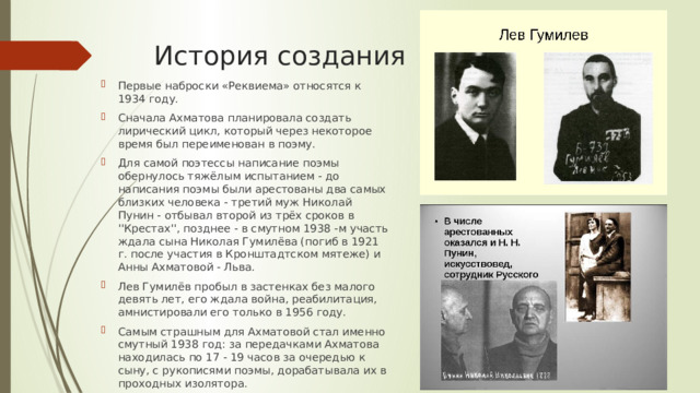 История создания Первые наброски «Реквиема» относятся к 1934 году. Сначала Ахматова планировала создать лирический цикл, который через некоторое время был переименован в поэму. Для самой поэтессы написание поэмы обернулось тяжёлым испытанием - до написания поэмы были арестованы два самых близких человека - третий муж Николай Пунин - отбывал второй из трёх сроков в ''Крестах'', позднее - в смутном 1938 -м участь ждала сына Николая Гумилёва (погиб в 1921 г. после участия в Кронштадтском мятеже) и Анны Ахматовой - Льва. Лев Гумилёв пробыл в застенках без малого девять лет, его ждала война, реабилитация, амнистировали его только в 1956 году. Самым страшным для Ахматовой стал именно смутный 1938 год: за передачками Ахматова находилась по 17 - 19 часов за очередью к сыну, с рукописями поэмы, дорабатывала их в проходных изолятора. 