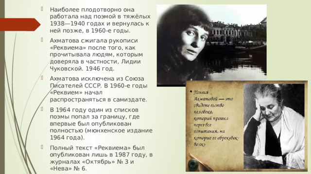 Наиболее плодотворно она работала над поэмой в тяжёлых 1938—1940 годах и вернулась к ней позже, в 1960-е годы. Ахматова сжигала рукописи «Реквиема» после того, как прочитывала людям, которым доверяла в частности, Лидии Чуковской. 1946 год. Ахматова исключена из Союза Писателей СССР. В 1960-е годы «Реквием» начал распространяться в самиздате. В 1964 году один из списков поэмы попал за границу, где впервые был опубликован полностью (мюнхенское издание 1964 года). Полный текст «Реквиема» был опубликован лишь в 1987 году, в журналах «Октябрь» № 3 и «Нева» № 6. 