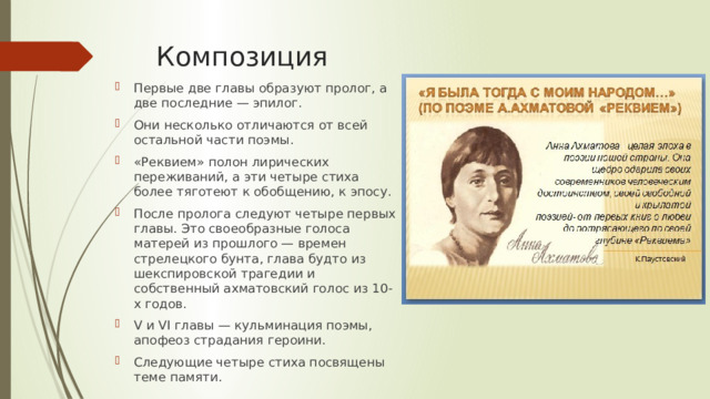 Композиция Первые две главы образуют пролог, а две последние — эпилог. Они несколько отличаются от всей остальной части поэмы. «Реквием» полон лирических переживаний, а эти четыре стиха более тяготеют к обобщению, к эпосу. После пролога следуют четыре первых главы. Это своеобразные голоса матерей из прошлого — времен стрелецкого бунта, глава будто из шекспировской трагедии и собственный ахматовский голос из 10-х годов. V и VI главы — кульминация поэмы, апофеоз страдания героини. Следующие четыре стиха посвящены теме памяти. 