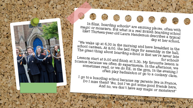 In films, boarding schools* are exciting places, often with magic or monsters. But what is a real British boarding school like? Thirteen-year-old Laura Henderson describes a typical day at her school. “ We wake up at 6.30 in the morning and have breakfast in the school canteen. At 8.00, the bell rings for assembly in the hall. The great thing about boarding school is that we’re never late for school! Lessons start at 9.00 and finish at 3.30. My favourite lesson is Science because we often do experiments. In the afternoon, we sometimes read, or we do P.E. in the gym. In the evening,I often play badminton or go to a cookery class. I go to a boarding school because my parents live in France. Do I miss them? Yes, but I’ve got some good friends here. And no, we don’t have any magic or monsters!” *boarding school – a school where students live as well as study 
