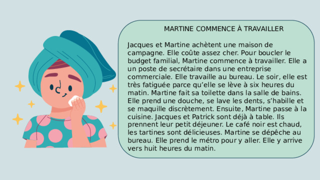  MARTINE COMMENCE À TRAVAILLER Jacques et Martine achètent une maison de campagne. Elle coûte assez cher. Pour boucler le budget familial, Martine commence à travailler. Elle a un poste de secrétaire dans une entreprise commerciale. Elle travaille au bureau. Le soir, elle est très fatiguée parce qu’elle se lève à six heures du matin. Martine fait sa toilette dans la salle de bains. Elle prend une douche, se lave les dents, s’habille et se maquille discrètement. Ensuite, Martine passe à la cuisine. Jacques et Patrick sont déjà à table. Ils prennent leur petit déjeuner. Le café noir est chaud, les tartines sont délicieuses. Martine se dépêche au bureau. Elle prend le métro pour y aller. Elle y arrive vers huit heures du matin. 
