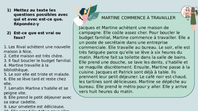 Mettez au texte les questions possibles avec qui et avec est-ce que. Répondez-y Est-ce que est vrai ou faux? 1. Les Rival achètent une nouvelle maison à Nice. 2. Cette maison est très chère. 3. Il faut boucler le budget familial. 4. Martine travaille à la bibliothèque. 5. Le soir elle est triste et malade. 6. Elle se lève tard et reste chez elle. 7. Lematin Martine s’habille et se peigne vite. 8. Elle prend le petit déjeuner avec sa sœur cadette. 9. Leur omelette est délicieuse. 10. Elle prend l’autobus pour aller au bureau.  MARTINE COMMENCE À TRAVAILLER Jacques et Martine achètent une maison de campagne. Elle coûte assez cher. Pour boucler le budget familial, Martine commence à travailler. Elle a un poste de secrétaire dans une entreprise commerciale. Elle travaille au bureau. Le soir, elle est très fatiguée parce qu’elle se lève à six heures du matin. Martine fait sa toilette dans la salle de bains. Elle prend une douche, se lave les dents, s’habille et se maquille discrètement. Ensuite, Martine passe à la cuisine. Jacques et Patrick sont déjà à table. Ils prennent leur petit déjeuner. Le café noir est chaud, les tartines sont délicieuses. Martine se dépêche au bureau. Elle prend le métro pour y aller. Elle y arrive vers huit heures du matin. 