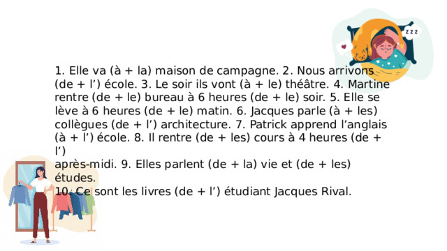 1. Elle va (à + la) maison de campagne. 2. Nous arrivons (de + l’) école. 3. Le soir ils vont (à + le) théâtre. 4. Martine rentre (de + le) bureau à 6 heures (de + le) soir. 5. Elle se lève à 6 heures (de + le) matin. 6. Jacques parle (à + les) collègues (de + l’) architecture. 7. Patrick apprend l’anglais (à + l’) école. 8. Il rentre (de + les) cours à 4 heures (de + l’) après-midi. 9. Elles parlent (de + la) vie et (de + les) études. 10. Ce sont les livres (de + l’) étudiant Jacques Rival. 