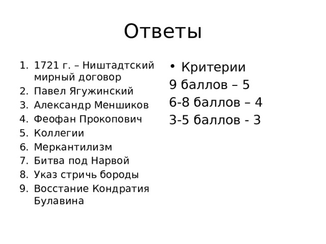 Ответы 1721 г. – Ништадтский мирный договор Павел Ягужинский Александр Меншиков Феофан Прокопович Коллегии Меркантилизм Битва под Нарвой Указ стричь бороды Восстание Кондратия Булавина Критерии 9 баллов – 5 6-8 баллов – 4 3-5 баллов - 3 