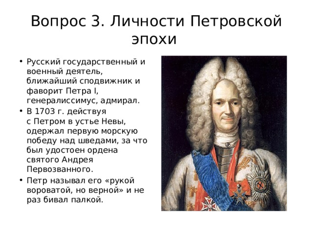 Вопрос 3. Личности Петровской эпохи Русский государственный и военный деятель, ближайший сподвижник и фаворит Петра I, генералиссимус, адмирал. В 1703 г. действуя с Петром в устье Невы, одержал первую морскую победу над шведами, за что был удостоен ордена святого Андрея Первозванного. Петр называл его «рукой вороватой, но верной» и не раз бивал палкой.  