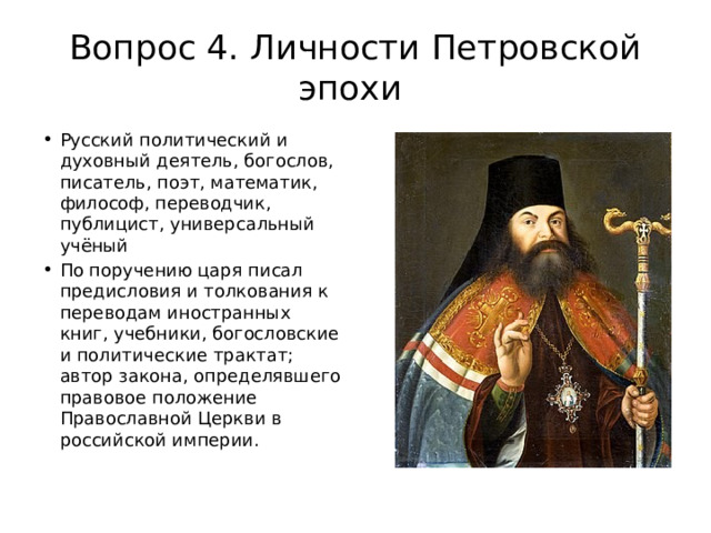 Вопрос 4. Личности Петровской эпохи Русский политический и духовный деятель, богослов, писатель, поэт, математик, философ, переводчик, публицист, универсальный учёный По поручению царя писал предисловия и толкования к переводам иностранных книг, учебники, богословские и политические трактат; автор закона, определявшего правовое положение Православной Церкви в российской империи.  