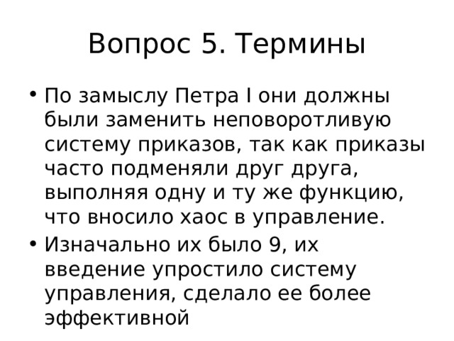 Вопрос 5. Термины По замыслу Петра I они должны были заменить неповоротливую систему приказов, так как приказы часто подменяли друг друга, выполняя одну и ту же функцию, что вносило хаос в управление. Изначально их было 9, их введение упростило систему управления, сделало ее более эффективной 