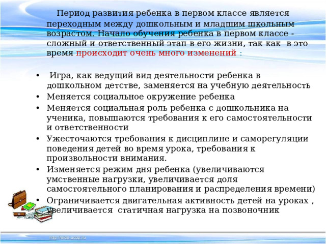  Период развития ребенка в первом классе является переходным между дошкольным и младшим школьным возрастом. Начало обучения ребенка в первом классе - сложный и ответственный этап в его жизни, так как в это время происходит очень много изменений :   Игра, как ведущий вид деятельности ребенка в дошкольном детстве, заменяется на учебную деятельность Меняется социальное окружение ребенка Меняется социальная роль ребенка с дошкольника на ученика, повышаются требования к его самостоятельности и ответственности Ужесточаются требования к дисциплине и саморегуляции поведения детей во время урока, требования к произвольности внимания. Изменяется режим дня ребенка (увеличиваются умственные нагрузки, увеличивается доля самостоятельного планирования и распределения времени) Ограничивается двигательная активность детей на уроках , увеличивается статичная нагрузка на позвоночник 