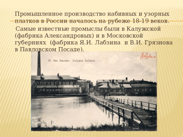  Промышленное производство набивных и узорных платков в России началось на рубеже 18-19 веков.  Самые известные промыслы были в Калужской (фабрика Александровых) и в Московской губерниях (фабрика Я.И. Лабзина и В.И. Грязнова в Павловском Посаде). 
