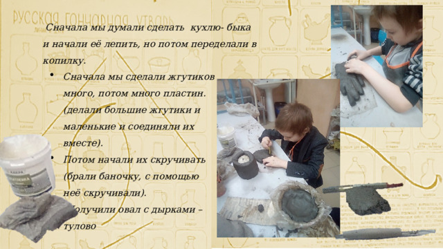  Сначала мы думали сделать кухлю- быка и начали её лепить, но потом переделали в копилку. Сначала мы сделали жгутиков много, потом много пластин. (делали большие жгутики и маленькие и соединяли их вместе). Потом начали их скручивать (брали баночку, с помощью неё скручивали).  Получили овал с дырками – тулово 