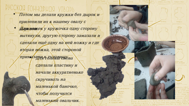 Потом мы делали кружки без дырок и прилепили их к нашему овалу с дырками. Для ножек у кружочка одну сторону вытянули, другую сторону замазали и сделали ещё одну на ней ножку и где вторая ножка, этой стороной примазали к туловищу Для головы снова сделали пластину и начали аккуратненько скручивать на маленькой баночке, чтобы получился маленький овальчик . 
