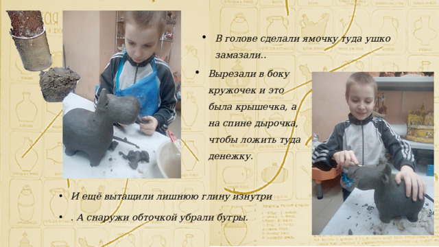 В голове сделали ямочку туда ушко замазали.. Вырезали в боку кружочек и это была крышечка, а на спине дырочка, чтобы ложить туда денежку. И ещё вытащили лишнюю глину изнутри . А снаружи обточкой убрали бугры. 