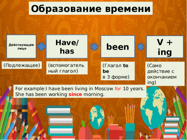 Образование времени Have/ has Действующее лицо been V + ing (вспомогательный глагол) (Подлежащее) (Глагол to be  (Само действие с окончанием ing) в 3 форме) For example:I have been living in Moscow for 10 years. She has been working since morning. 