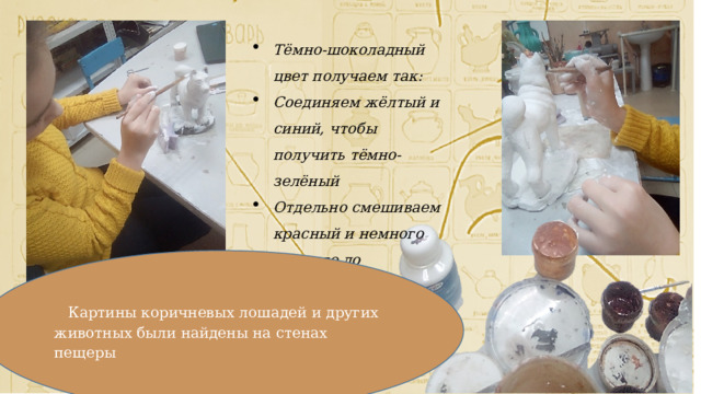Тёмно-шоколадный цвет получаем так: Соединяем жёлтый и синий, чтобы получить тёмно-зелёный Отдельно смешиваем красный и немного жёлтого до получения оранжевого.    Картины коричневых лошадей и других животных были найдены на стенах пещеры 