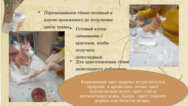 Перемешиваем тёмно-зелёный и каплю оранжевого до получения цвета травы. Готовый колер смешиваем с красным, чтобы получить шоколадный. Для приготовления тёмно-шоколадного добавляем чуть- чуть чёрной краски Коричневый цвет широко встречается в природе, в древесине, почве, цвет человеческих волос, цвет глаз и пигментация кожи. Браун – цвет темного дерева или богатой почвы. 
