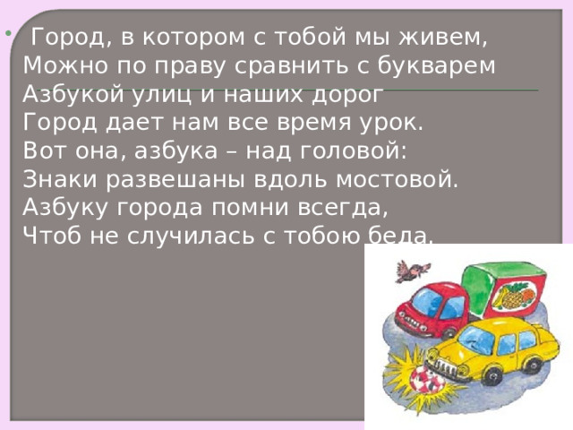   Город, в котором с тобой мы живем,  Можно по праву сравнить с букварем  Азбукой улиц и наших дорог  Город дает нам все время урок.  Вот она, азбука – над головой:  Знаки развешаны вдоль мостовой.  Азбуку города помни всегда,  Чтоб не случилась с тобою беда.  