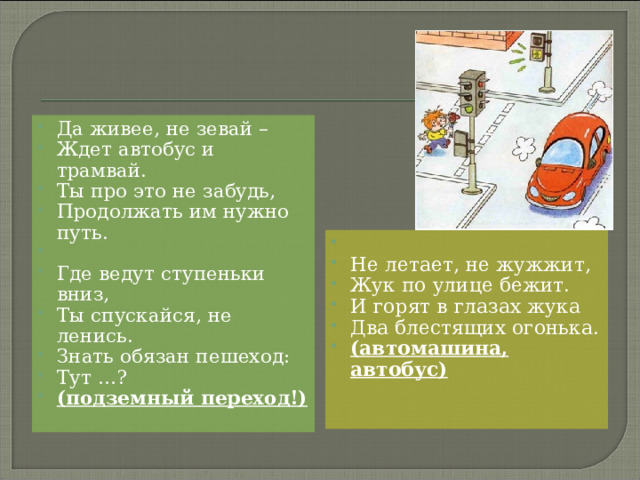 Да живее, не зевай – Ждет автобус и трамвай. Ты про это не забудь, Продолжать им нужно путь.   Где ведут ступеньки вниз, Ты спускайся, не ленись. Знать обязан пешеход: Тут …? (подземный переход!)    Не летает, не жужжит, Жук по улице бежит. И горят в глазах жука Два блестящих огонька. (автомашина, автобус)  