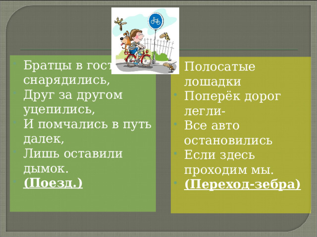 Братцы в гости снарядились, Друг за другом уцепились, И помчались в путь далек, Лишь оставили дымок. (Поезд.)  Полосатые лошадки Поперёк дорог легли- Все авто остановились Если здесь проходим мы. (Переход-зебра)  