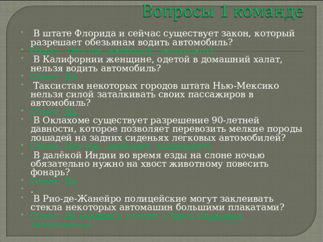  В штате Флорида и сейчас существует закон, который разрешает обезьянам водить автомобиль? Ответ: Нет (он, наоборот, запрещает).  В Калифорнии женщине, одетой в домашний халат,  нельзя водить автомобиль? Ответ: Да.  Таксистам некоторых городов штата Нью-Мексико нельзя силой заталкивать своих пассажиров в автомобиль? Ответ: Да.  В Оклахоме существует разрешение 90-лет­ней давности, которое позволяет перевозить мел­кие породы лошадей на задних сиденьях лег­ковых автомобилей? Ответ: Нет (он, наоборот, запрещает).  В далёкой Индии во время езды на слоне ночью обязательно нужно на хвост животному повесить фонарь? Ответ: Да. .  В Рио-де-Жанейро полицейские могут заклеивать стекла некоторых автомашин большими плакатами?  Ответ: Да (надпись гласит: «Здесь парковка запрещена»). 