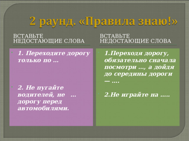 ВСТАВЬТЕ НЕДОСТАЮЩИЕ СЛОВА ВСТАВЬТЕ НЕДОСТАЮЩИЕ СЛОВА 1. Переходите дорогу только по …    2. Не пугайте водителей, не … дорогу перед автомобилями.   1.Переходя дорогу, обязательно сначала посмотри …, а дойдя до середины дороги — ….  2.Не играйте на ….. 