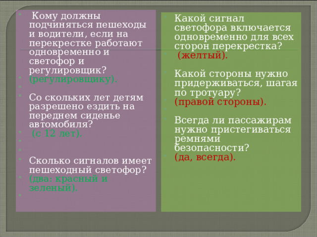  Кому должны подчиняться пешеходы и водители, если на перекрестке работают одновременно и светофор и регулировщик? (регулировщику).   Со скольких лет детям разрешено ездить на переднем сиденье автомобиля?  (с 12 лет).     Сколько сигналов имеет пешеходный светофор? (два: красный и зеленый).    Какой сигнал светофора включается одновременно для всех сторон перекрестка?  (желтый).  Какой стороны нужно придерживаться, шагая по тротуару? (правой стороны).   Всегда ли пассажирам нужно пристегиваться ремнями безопасности? (да, всегда).  