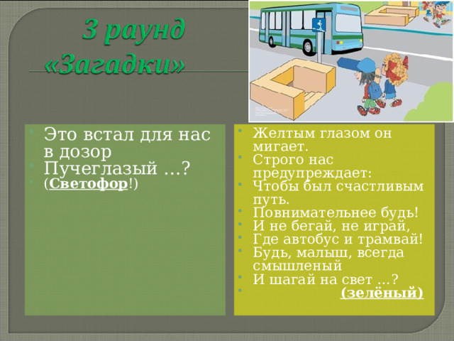 Это встал для нас в дозор Пучеглазый …? ( Светофор !)  Желтым глазом он мигает. Строго нас предупреждает: Чтобы был счастливым путь. Повнимательнее будь! И не бегай, не играй, Где автобус и трамвай! Будь, малыш, всегда смышленый И шагай на свет …?  (зелёный)  