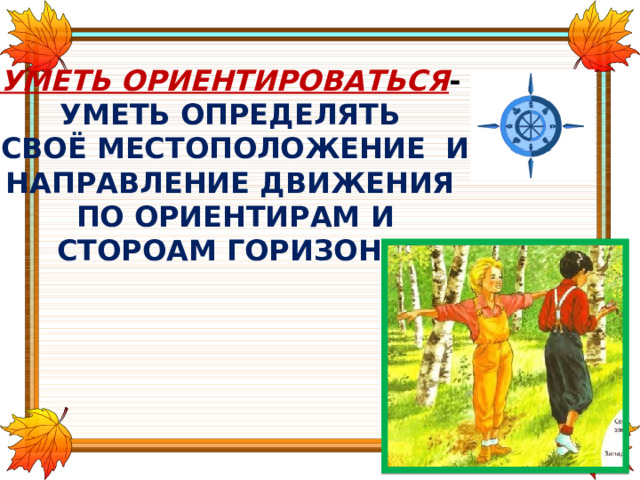 УМЕТЬ ОРИЕНТИРОВАТЬСЯ - УМЕТЬ ОПРЕДЕЛЯТЬ СВОЁ МЕСТОПОЛОЖЕНИЕ И НАПРАВЛЕНИЕ ДВИЖЕНИЯ ПО ОРИЕНТИРАМ И  СТОРОАМ ГОРИЗОНТА 