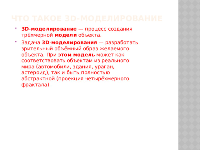 Что такое 3D-моделирование   3D - моделирование  — процесс создания трёхмерной  модели  объекта. Задача  3D - моделирования  — разработать зрительный объёмный образ желаемого объекта. При  этом   модель  может как соответствовать объектам из реального мира (автомобили, здания, ураган, астероид), так и быть полностью абстрактной (проекция четырёхмерного фрактала). 