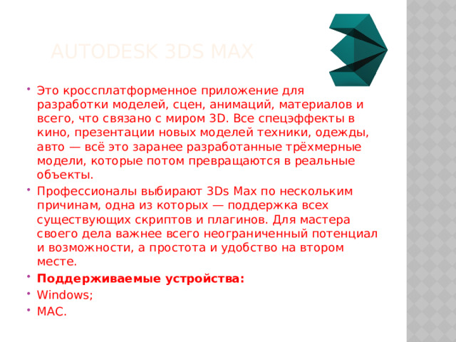 Autodesk 3ds Max Это кроссплатформенное приложение для разработки моделей, сцен, анимаций, материалов и всего, что связано с миром 3D. Все спецэффекты в кино, презентации новых моделей техники, одежды, авто — всё это заранее разработанные трёхмерные модели, которые потом превращаются в реальные объекты. Профессионалы выбирают 3Ds Max по нескольким причинам, одна из которых — поддержка всех существующих скриптов и плагинов. Для мастера своего дела важнее всего неограниченный потенциал и возможности, а простота и удобство на втором месте. Поддерживаемые устройства: Windows; MAC. 