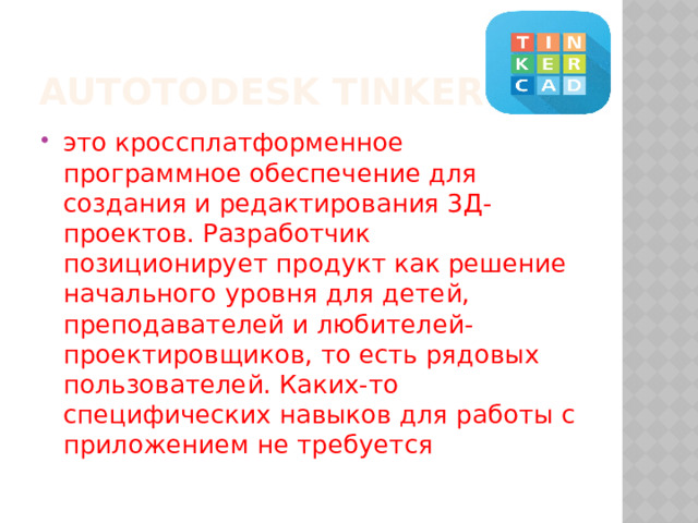Autotodesk tinkercad это кроссплатформенное программное обеспечение для создания и редактирования 3Д-проектов. Разработчик позиционирует продукт как решение начального уровня для детей, преподавателей и любителей-проектировщиков, то есть рядовых пользователей. Каких-то специфических навыков для работы с приложением не требуется 
