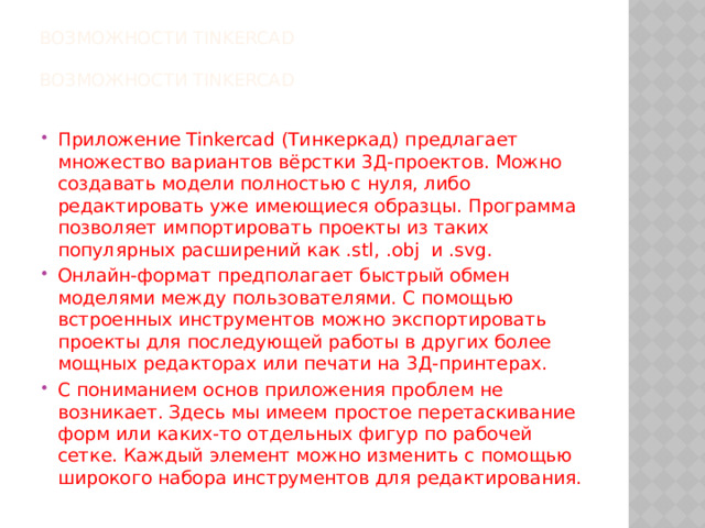 Возможности Tinkercad   Возможности Tinkercad   Приложение Tinkercad (Тинкеркад) предлагает множество вариантов вёрстки 3Д-проектов. Можно создавать модели полностью с нуля, либо редактировать уже имеющиеся образцы. Программа позволяет импортировать проекты из таких популярных расширений как .stl, .obj  и .svg. Онлайн-формат предполагает быстрый обмен моделями между пользователями. С помощью встроенных инструментов можно экспортировать проекты для последующей работы в других более мощных редакторах или печати на 3Д-принтерах. С пониманием основ приложения проблем не возникает. Здесь мы имеем простое перетаскивание форм или каких-то отдельных фигур по рабочей сетке. Каждый элемент можно изменить с помощью широкого набора инструментов для редактирования. 